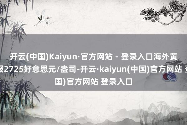 开云(中国)Kaiyun·官方网站 - 登录入口海外黄金期货报2725好意思元/盎司-开云·kaiyun(中国)官方网站 登录入口
