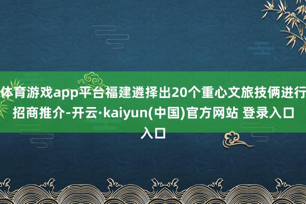 体育游戏app平台福建遴择出20个重心文旅技俩进行招商推介-开云·kaiyun(中国)官方网站 登录入口