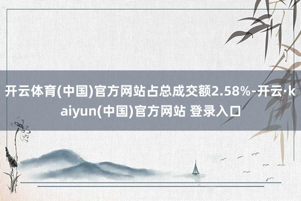 开云体育(中国)官方网站占总成交额2.58%-开云·kaiyun(中国)官方网站 登录入口