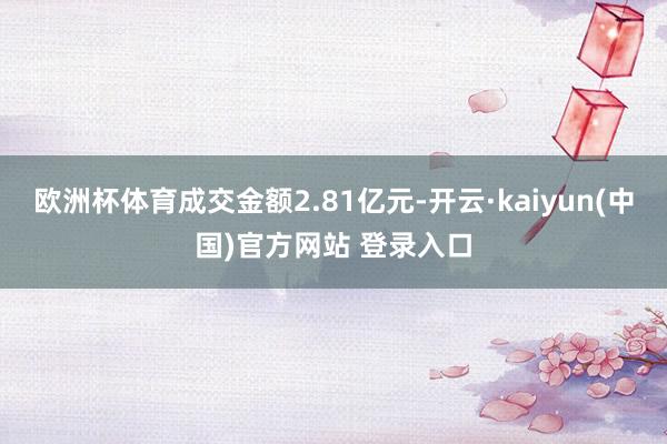 欧洲杯体育成交金额2.81亿元-开云·kaiyun(中国)官方网站 登录入口