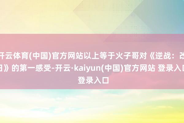 开云体育(中国)官方网站以上等于火子哥对《逆战：改日》的第一感受-开云·kaiyun(中国)官方网站 登录入口