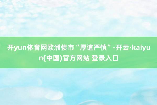 开yun体育网欧洲债市“厚谊严慎”-开云·kaiyun(中国)官方网站 登录入口