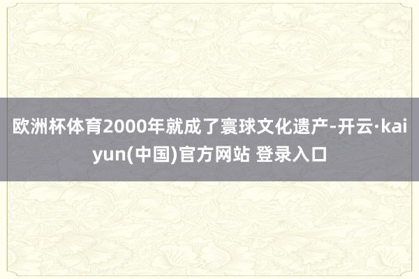 欧洲杯体育2000年就成了寰球文化遗产-开云·kaiyun(中国)官方网站 登录入口