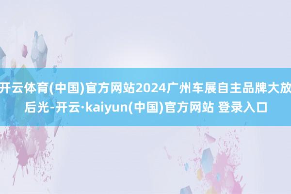 开云体育(中国)官方网站2024广州车展自主品牌大放后光-开云·kaiyun(中国)官方网站 登录入口