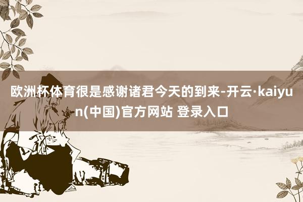 欧洲杯体育很是感谢诸君今天的到来-开云·kaiyun(中国)官方网站 登录入口
