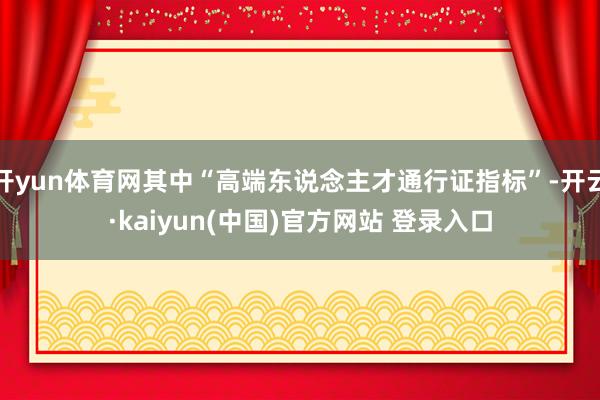 开yun体育网其中“高端东说念主才通行证指标”-开云·kaiyun(中国)官方网站 登录入口