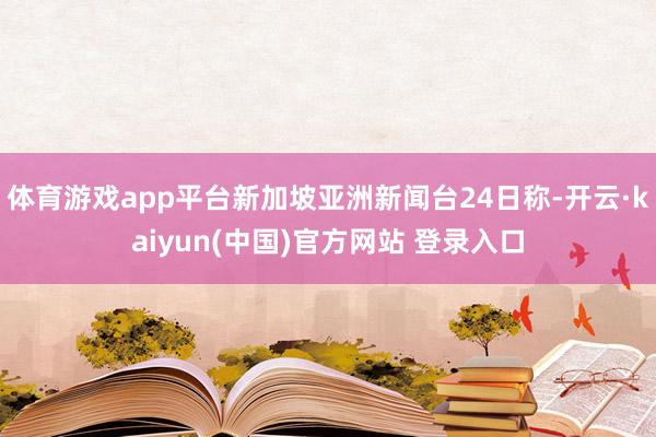 体育游戏app平台新加坡亚洲新闻台24日称-开云·kaiyun(中国)官方网站 登录入口
