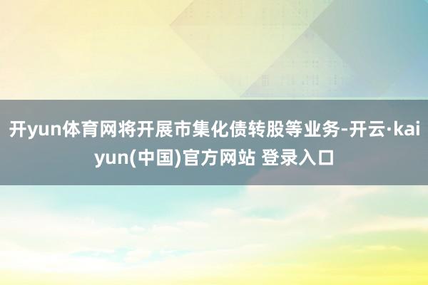 开yun体育网将开展市集化债转股等业务-开云·kaiyun(中国)官方网站 登录入口