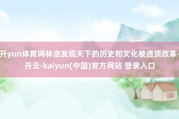 开yun体育网林浩发现天下的历史和文化被透顶改革-开云·kaiyun(中国)官方网站 登录入口