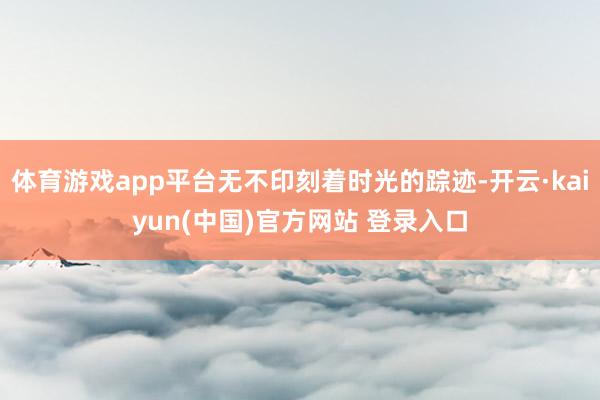 体育游戏app平台无不印刻着时光的踪迹-开云·kaiyun(中国)官方网站 登录入口