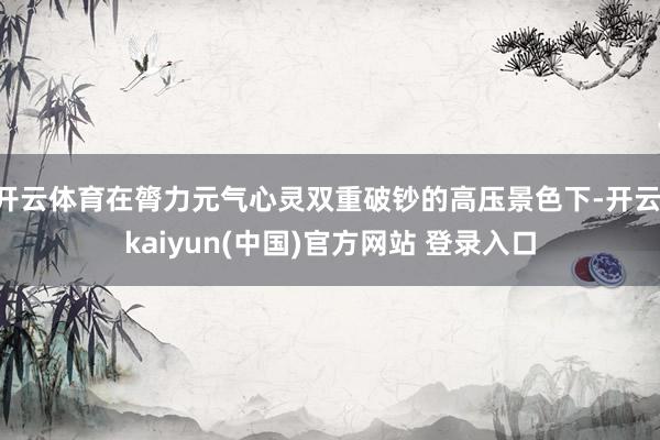 开云体育在膂力元气心灵双重破钞的高压景色下-开云·kaiyun(中国)官方网站 登录入口