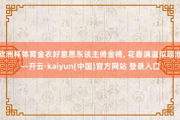 欧洲杯体育金衣好意思东谈主倚金椅, 花香满溢似瑶池~-开云·kaiyun(中国)官方网站 登录入口
