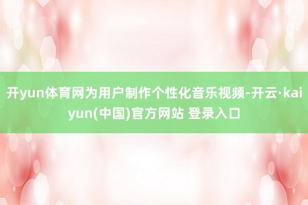开yun体育网为用户制作个性化音乐视频-开云·kaiyun(中国)官方网站 登录入口