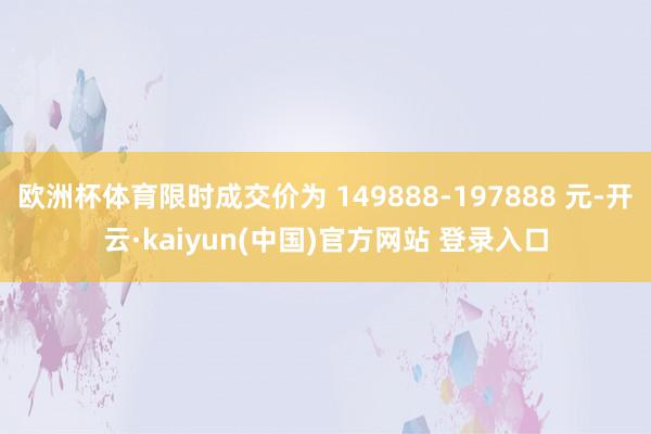 欧洲杯体育限时成交价为 149888-197888 元-开云·kaiyun(中国)官方网站 登录入口