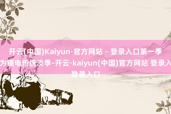 开云(中国)Kaiyun·官方网站 - 登录入口第一季度为锂电传统淡季-开云·kaiyun(中国)官方网站 登录入口