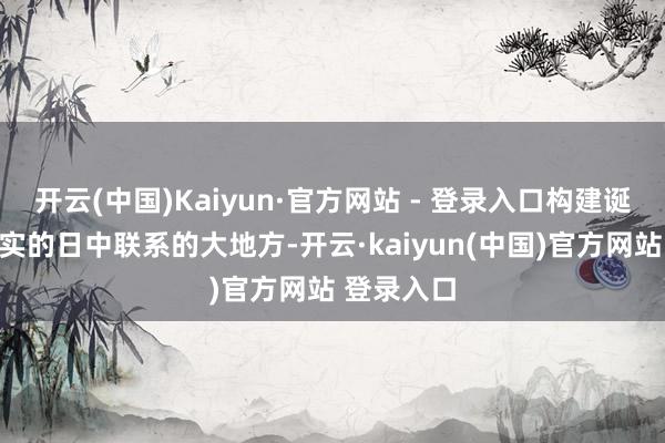 开云(中国)Kaiyun·官方网站 - 登录入口构建诞素性、踏实的日中联系的大地方-开云·kaiyun(中国)官方网站 登录入口