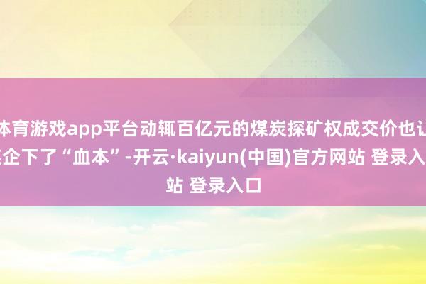 体育游戏app平台动辄百亿元的煤炭探矿权成交价也让煤企下了“血本”-开云·kaiyun(中国)官方网站 登录入口