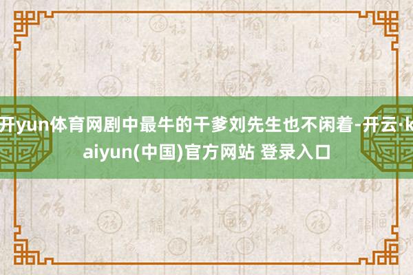 开yun体育网剧中最牛的干爹刘先生也不闲着-开云·kaiyun(中国)官方网站 登录入口