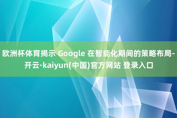 欧洲杯体育揭示 Google 在智能化期间的策略布局-开云·kaiyun(中国)官方网站 登录入口