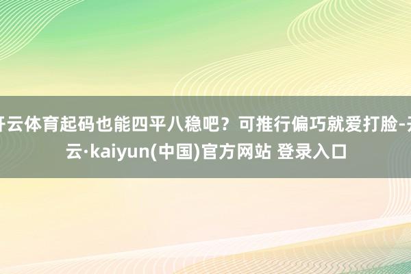 开云体育起码也能四平八稳吧？可推行偏巧就爱打脸-开云·kaiyun(中国)官方网站 登录入口