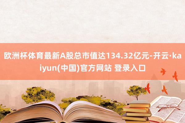 欧洲杯体育最新A股总市值达134.32亿元-开云·kaiyun(中国)官方网站 登录入口
