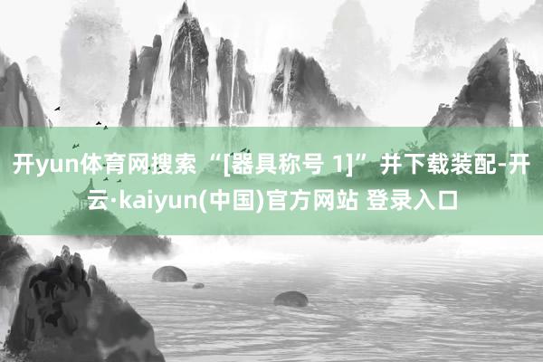 开yun体育网搜索 “[器具称号 1]” 并下载装配-开云·kaiyun(中国)官方网站 登录入口