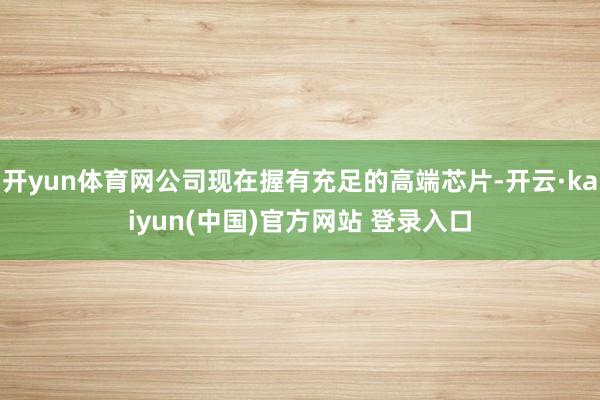 开yun体育网公司现在握有充足的高端芯片-开云·kaiyun(中国)官方网站 登录入口