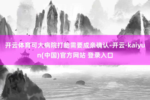 开云体育可大病院打胎需要成亲确认-开云·kaiyun(中国)官方网站 登录入口