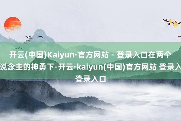 开云(中国)Kaiyun·官方网站 - 登录入口在两个东说念主的神勇下-开云·kaiyun(中国)官方网站 登录入口