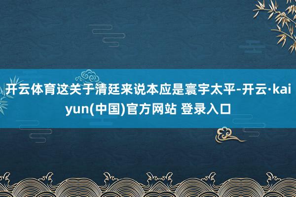 开云体育这关于清廷来说本应是寰宇太平-开云·kaiyun(中国)官方网站 登录入口