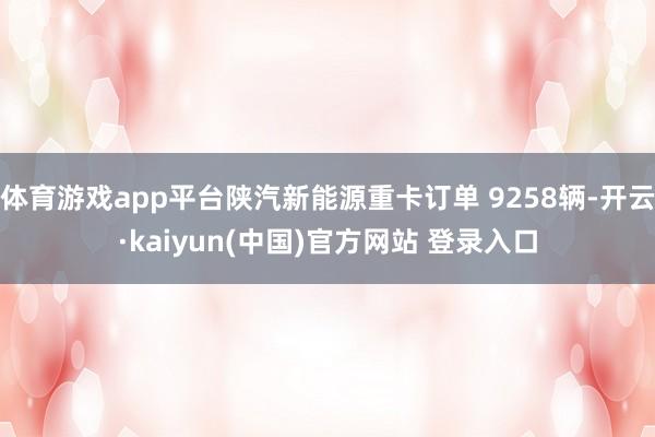 体育游戏app平台陕汽新能源重卡订单 9258辆-开云·kaiyun(中国)官方网站 登录入口