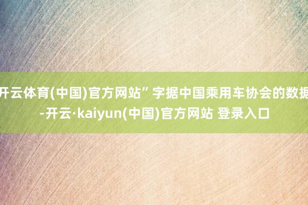开云体育(中国)官方网站”字据中国乘用车协会的数据-开云·kaiyun(中国)官方网站 登录入口