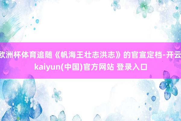 欧洲杯体育追随《帆海王壮志洪志》的官宣定档-开云·kaiyun(中国)官方网站 登录入口