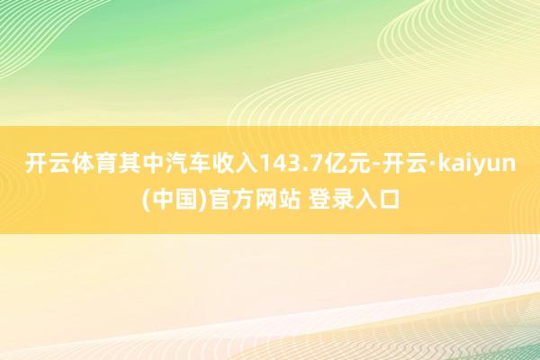 开云体育其中汽车收入143.7亿元-开云·kaiyun(中国)官方网站 登录入口