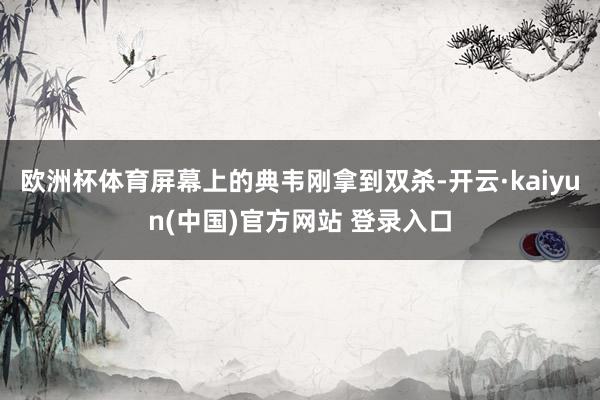 欧洲杯体育屏幕上的典韦刚拿到双杀-开云·kaiyun(中国)官方网站 登录入口
