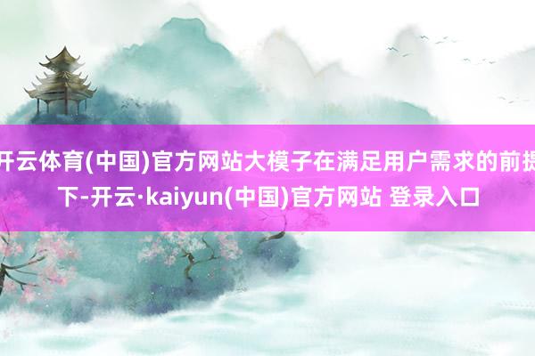 开云体育(中国)官方网站大模子在满足用户需求的前提下-开云·kaiyun(中国)官方网站 登录入口