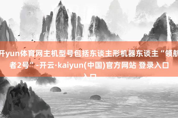 开yun体育网主机型号包括东谈主形机器东谈主“领航者2号”-开云·kaiyun(中国)官方网站 登录入口