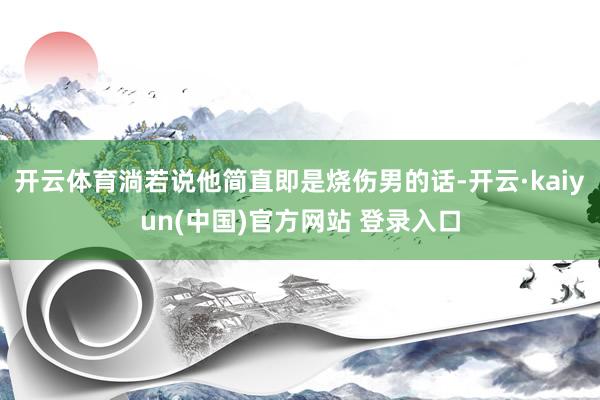 开云体育淌若说他简直即是烧伤男的话-开云·kaiyun(中国)官方网站 登录入口
