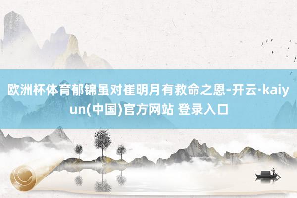 欧洲杯体育郁锦虽对崔明月有救命之恩-开云·kaiyun(中国)官方网站 登录入口