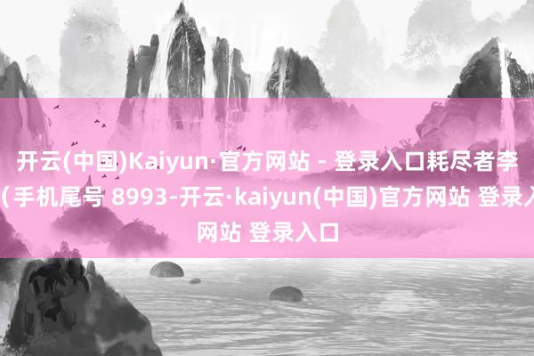 开云(中国)Kaiyun·官方网站 - 登录入口耗尽者李**（手机尾号 8993-开云·kaiyun(中国)官方网站 登录入口