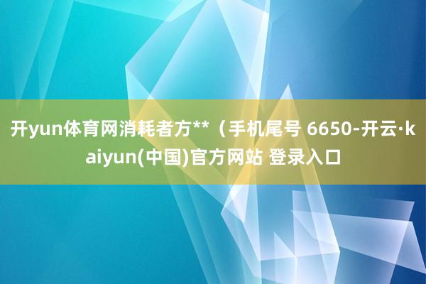 开yun体育网消耗者方**（手机尾号 6650-开云·kaiyun(中国)官方网站 登录入口