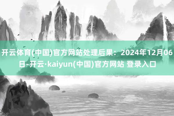 开云体育(中国)官方网站处理后果：2024年12月06日-开云·kaiyun(中国)官方网站 登录入口
