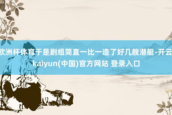 欧洲杯体育于是剧组简直一比一造了好几艘潜艇-开云·kaiyun(中国)官方网站 登录入口