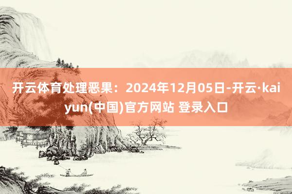 开云体育处理恶果：2024年12月05日-开云·kaiyun(中国)官方网站 登录入口