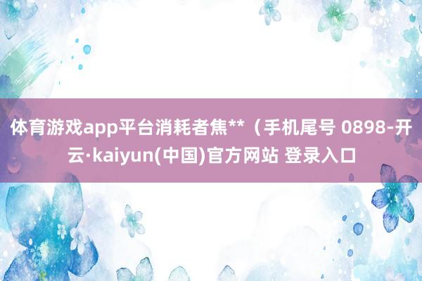 体育游戏app平台消耗者焦**（手机尾号 0898-开云·kaiyun(中国)官方网站 登录入口
