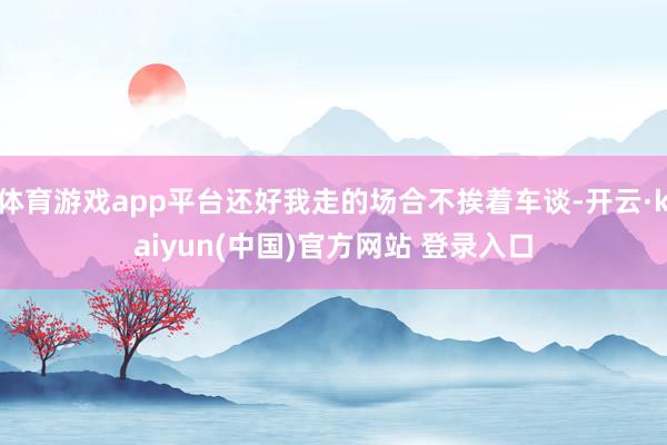 体育游戏app平台还好我走的场合不挨着车谈-开云·kaiyun(中国)官方网站 登录入口