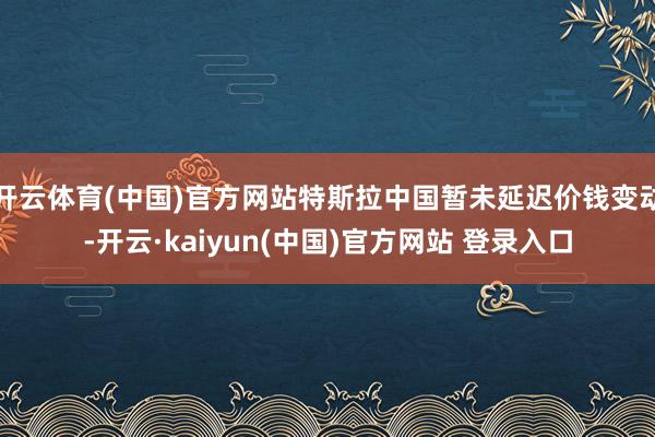 开云体育(中国)官方网站特斯拉中国暂未延迟价钱变动-开云·kaiyun(中国)官方网站 登录入口