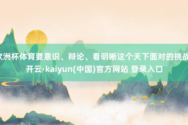 欧洲杯体育要意识、辩论、看明晰这个天下面对的挑战-开云·kaiyun(中国)官方网站 登录入口