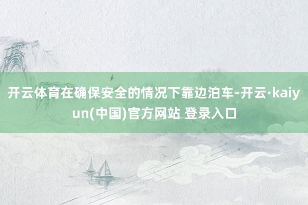 开云体育在确保安全的情况下靠边泊车-开云·kaiyun(中国)官方网站 登录入口