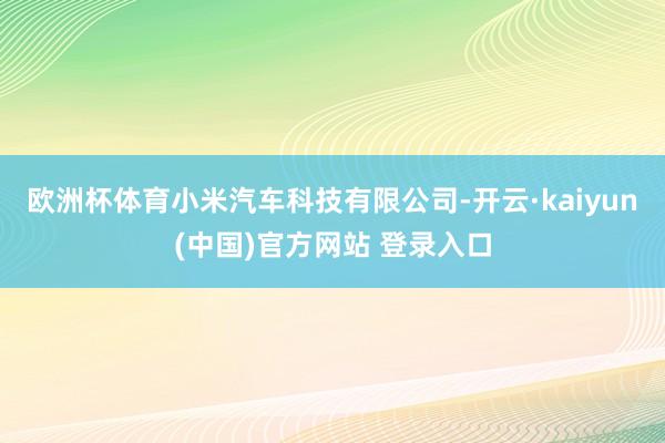 欧洲杯体育小米汽车科技有限公司-开云·kaiyun(中国)官方网站 登录入口